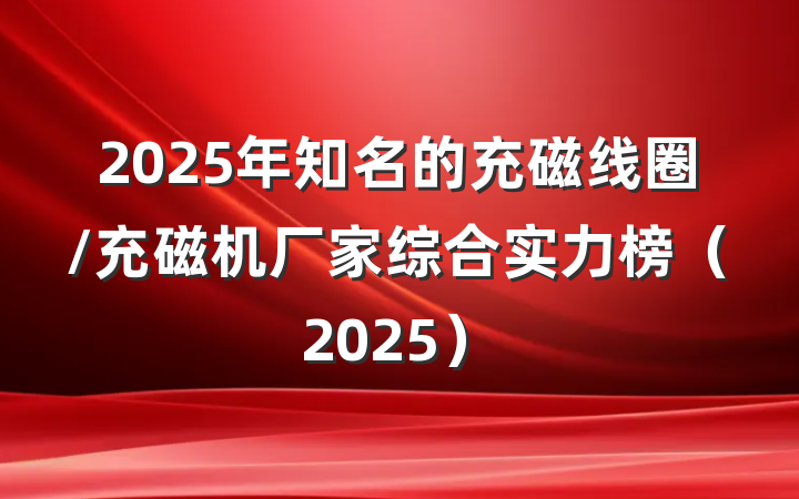 2025年知名的充磁线圈/充磁机厂家综合实力榜（2025）