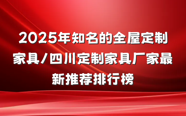 2025年知名的全屋定制家具/四川定制家具厂家最新推荐排行榜