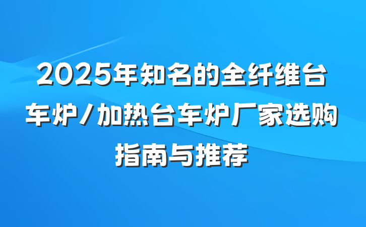 2025年知名的全纤维台车炉/加热台车炉厂家选购指南与推荐