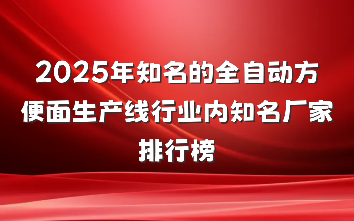 2025年知名的全自动方便面生产线行业内知名厂家排行榜