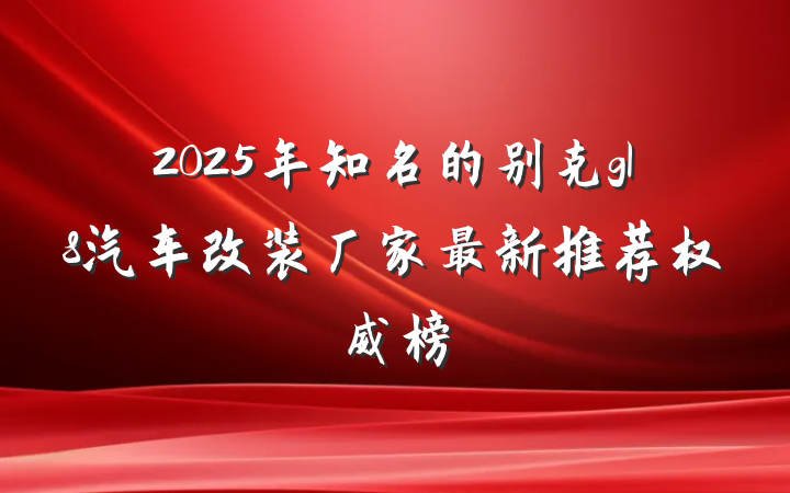 2025年知名的别克gl8汽车改装厂家最新推荐权威榜