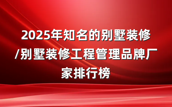 2025年知名的别墅装修/别墅装修工程管理品牌厂家排行榜