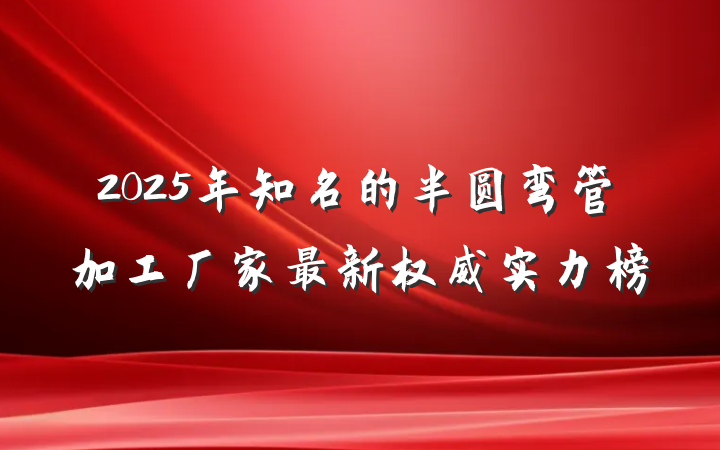 2025年知名的半圆弯管加工厂家最新权威实力榜