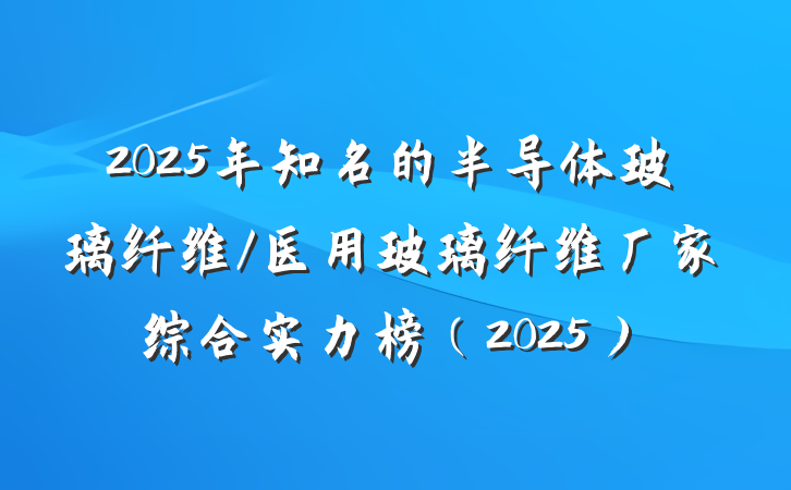 2025年知名的半导体玻璃纤维/医用玻璃纤维厂家综合实力榜(2025)