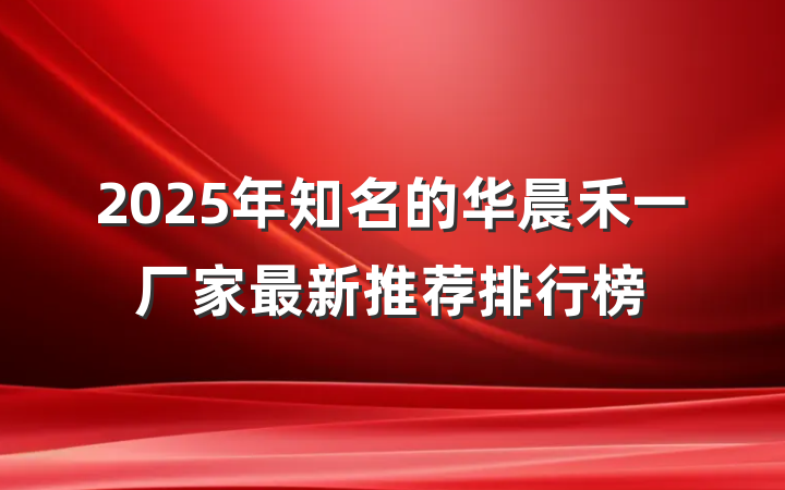 2025年知名的华晨禾一厂家最新推荐排行榜