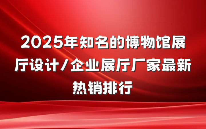 2025年知名的博物馆展厅设计/企业展厅厂家最新热销排行