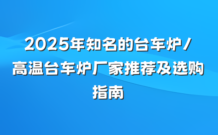 2025年知名的台车炉/高温台车炉厂家推荐及选购指南