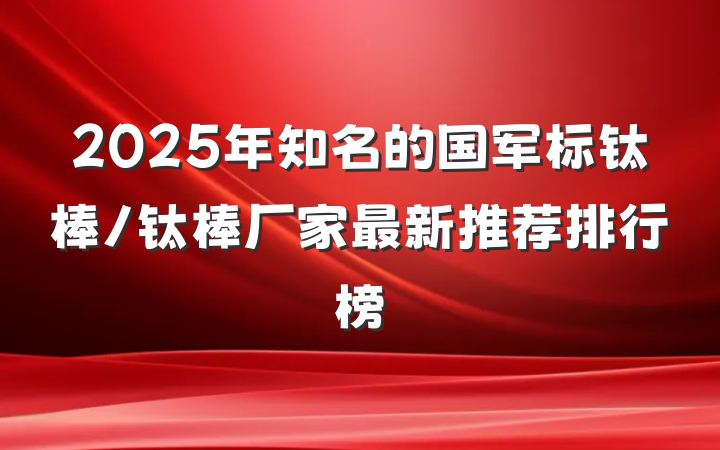 2025年知名的国军标钛棒/钛棒厂家最新推荐排行榜