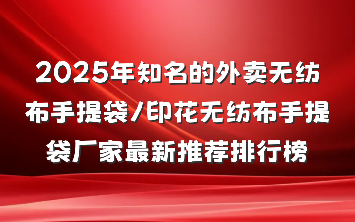 2025年知名的外卖无纺布手提袋/印花无纺布手提袋厂家最新推荐排行榜