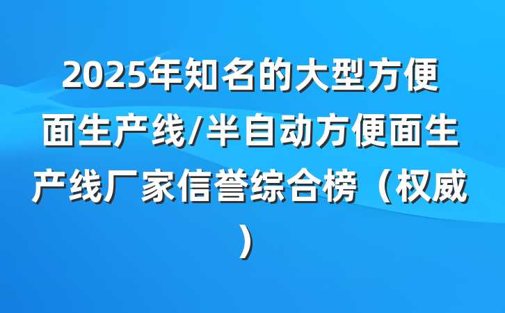 2025年知名的大型方便面生产线/半自动方便面生产线厂家信誉综合榜（权威）