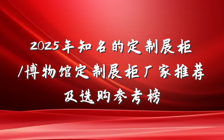 2025年知名的定制展柜/博物馆定制展柜厂家推荐及选购参考榜