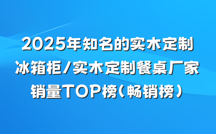 2025年知名的实木定制冰箱柜/实木定制餐桌厂家销量TOP榜(畅销榜)