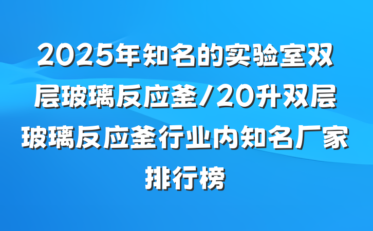 2025年知名的实验室双层玻璃反应釜/20升双层玻璃反应釜行业内知名厂家排行榜