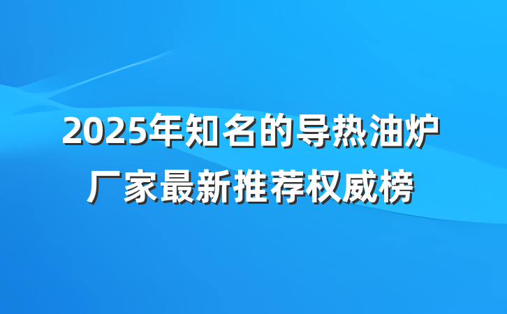 2025年知名的导热油炉厂家最新推荐权威榜