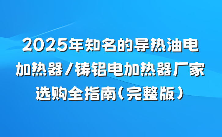 2025年知名的导热油电加热器/铸铝电加热器厂家选购全指南（完整版）