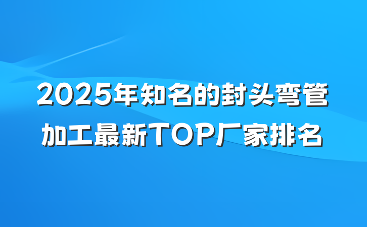 2025年知名的封头弯管加工最新TOP厂家排名