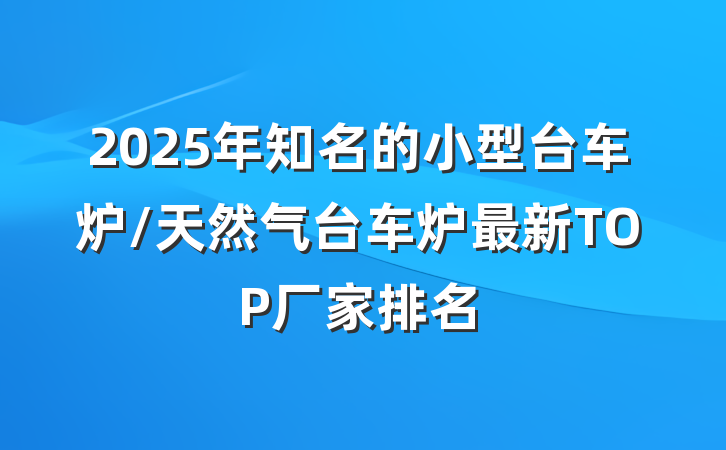 2025年知名的小型台车炉/天然气台车炉最新TOP厂家排名