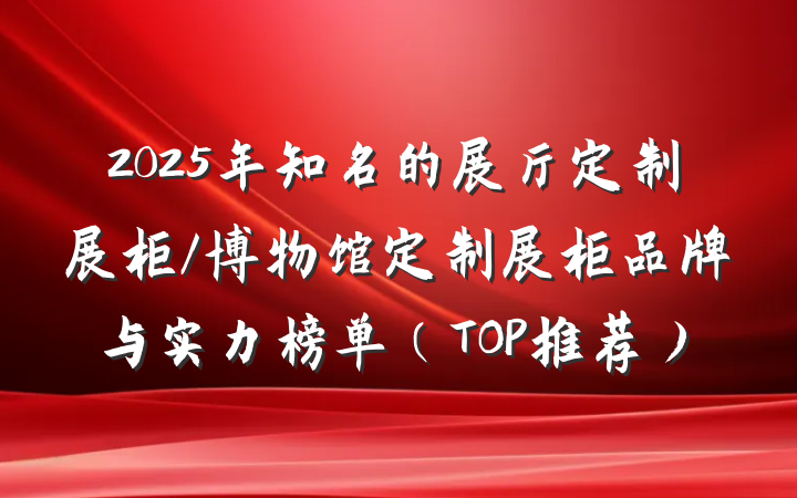 2025年知名的展厅定制展柜/博物馆定制展柜品牌与实力榜单(TOP推荐)