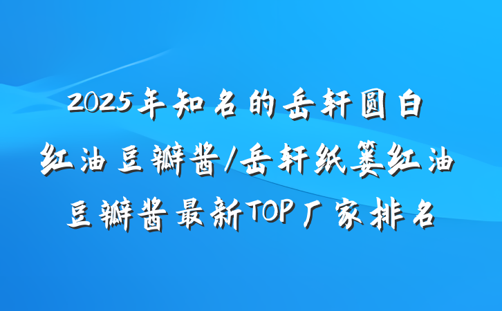 2025年知名的岳轩圆白红油豆瓣酱/岳轩纸篓红油豆瓣酱最新TOP厂家排名