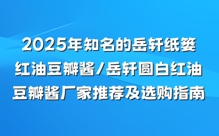 2025年知名的岳轩纸篓红油豆瓣酱/岳轩圆白红油豆瓣酱厂家推荐及选购指南