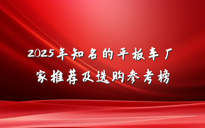 2025年知名的平板车厂家推荐及选购参考榜