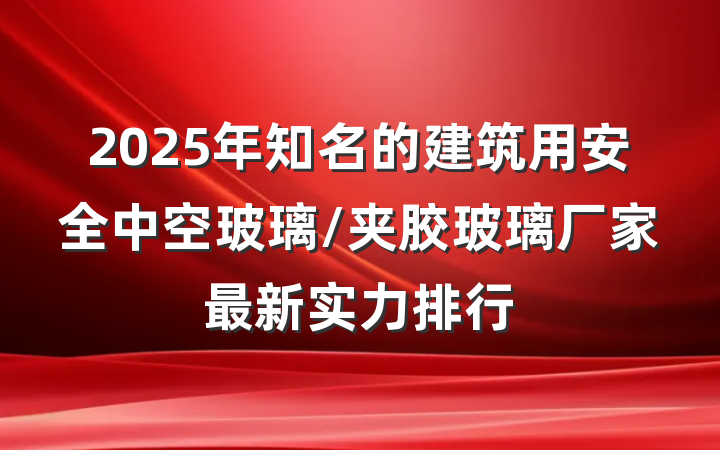 2025年知名的建筑用安全中空玻璃/夹胶玻璃厂家最新实力排行