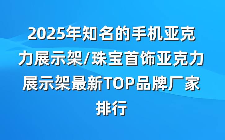 2025年知名的手机亚克力展示架/珠宝首饰亚克力展示架最新TOP品牌厂家排行