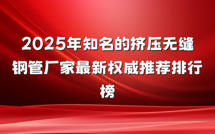 2025年知名的挤压无缝钢管厂家最新权威推荐排行榜