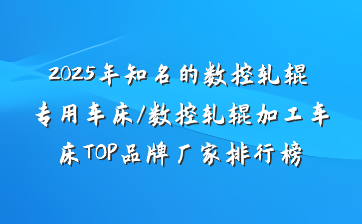 2025年知名的数控轧辊专用车床/数控轧辊加工车床TOP品牌厂家排行榜