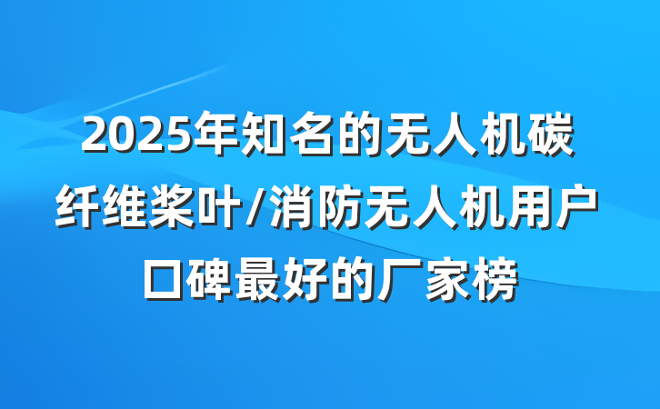 2025年知名的无人机碳纤维桨叶/消防无人机用户口碑最好的厂家榜