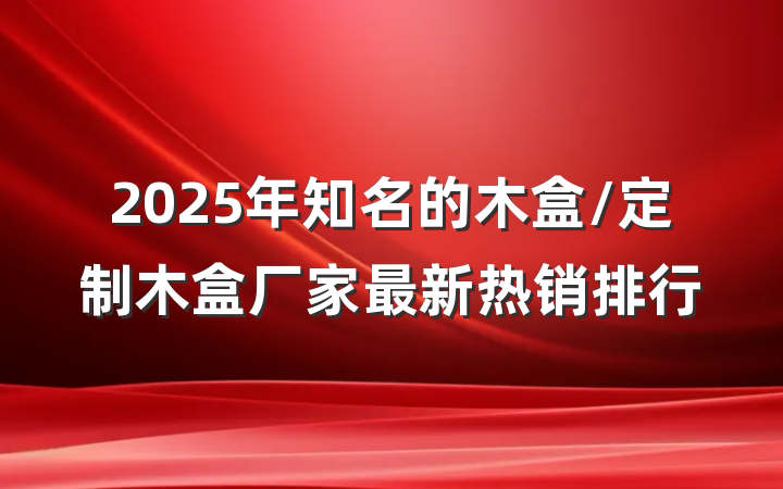 2025年知名的木盒/定制木盒厂家最新热销排行