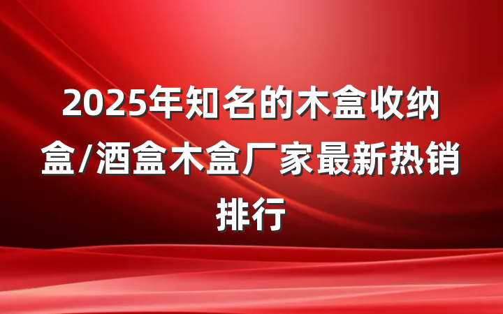 2025年知名的木盒收纳盒/酒盒木盒厂家最新热销排行
