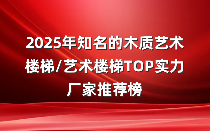 2025年知名的木质艺术楼梯/艺术楼梯TOP实力厂家推荐榜