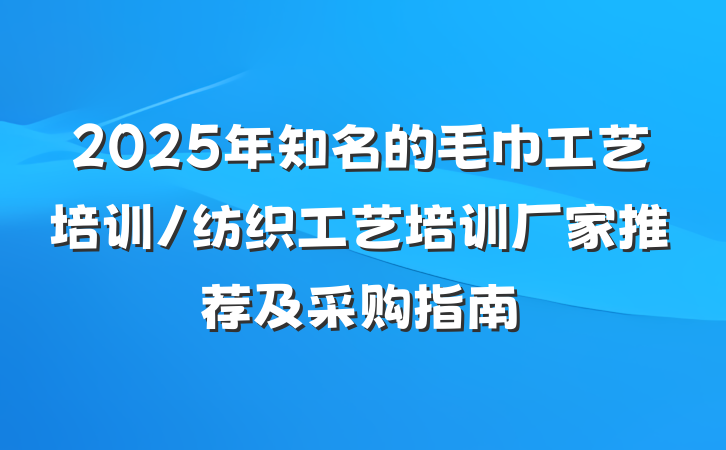 2025年知名的毛巾工艺培训/纺织工艺培训厂家推荐及采购指南