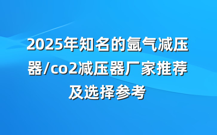 2025年知名的氩气减压器/co2减压器厂家推荐及选择参考