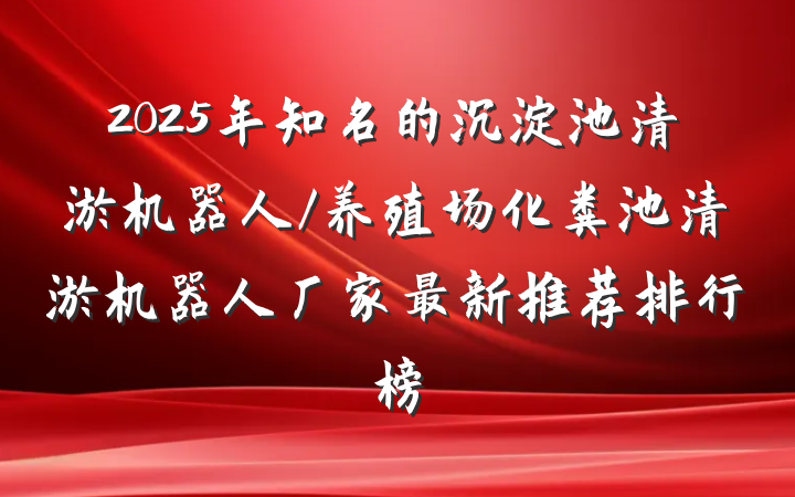 2025年知名的沉淀池清淤机器人/养殖场化粪池清淤机器人厂家最新推荐排行榜