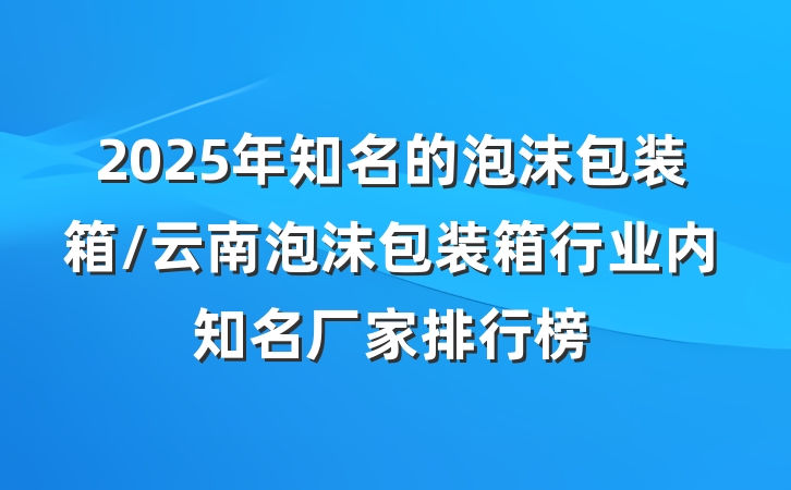 2025年知名的泡沫包装箱/云南泡沫包装箱行业内知名厂家排行榜
