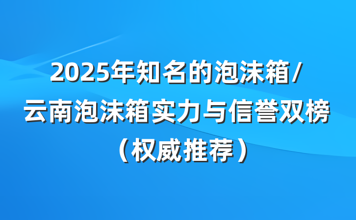 2025年知名的泡沫箱/云南泡沫箱实力与信誉双榜（权威推荐）