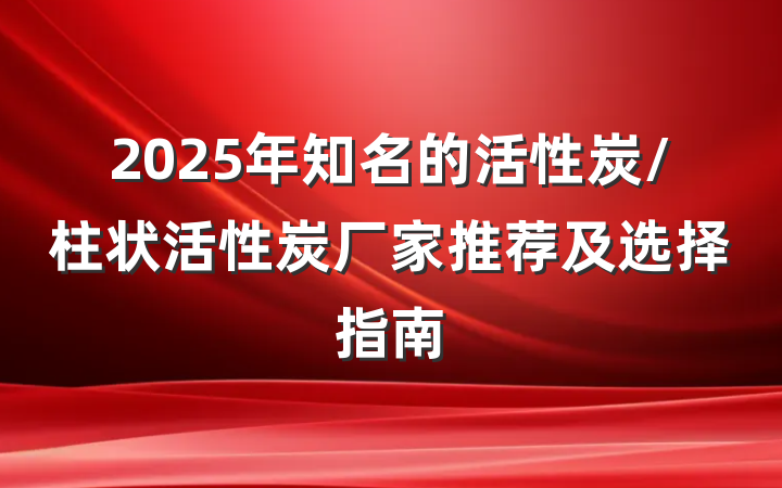 2025年知名的活性炭/柱状活性炭厂家推荐及选择指南