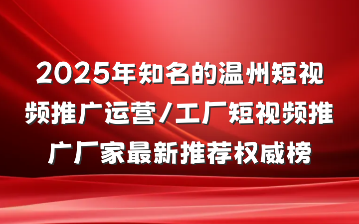 2025年知名的温州短视频推广运营/工厂短视频推广厂家最新推荐权威榜