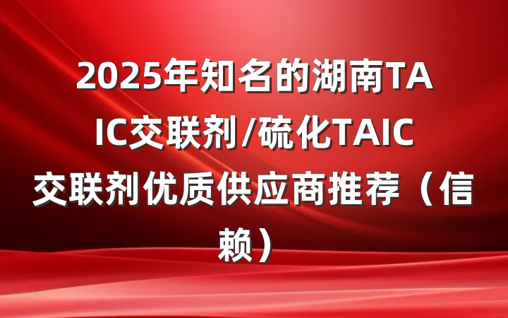 2025年知名的湖南TAIC交联剂/硫化TAIC交联剂优质供应商推荐(信赖)