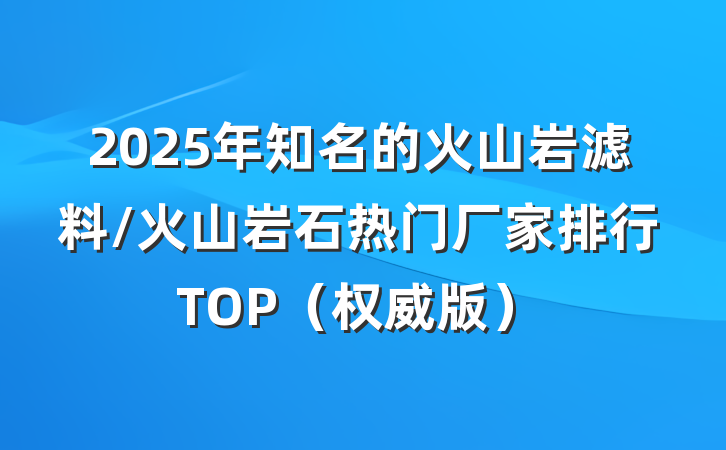 2025年知名的火山岩滤料/火山岩石热门厂家排行TOP（权威版）
