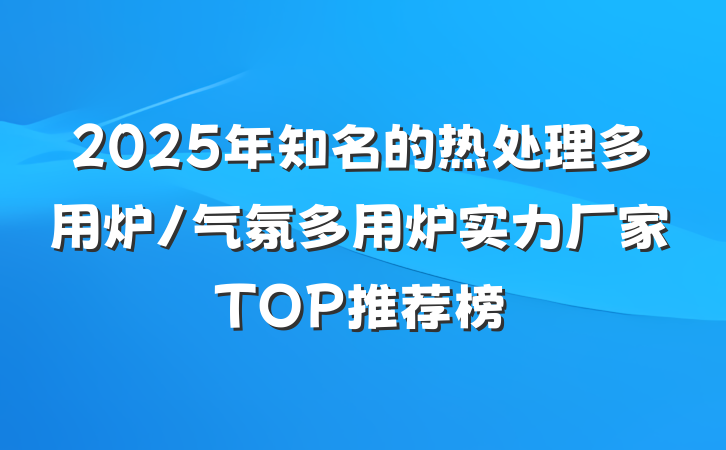 2025年知名的热处理多用炉/气氛多用炉实力厂家TOP推荐榜
