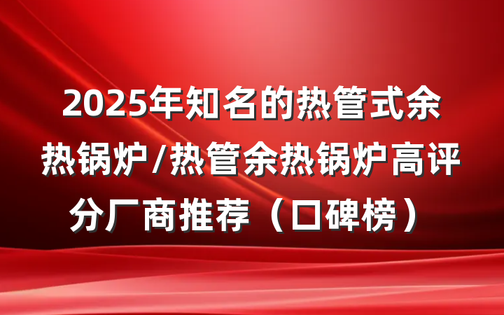 2025年知名的热管式余热锅炉/热管余热锅炉高评分厂商推荐（口碑榜）