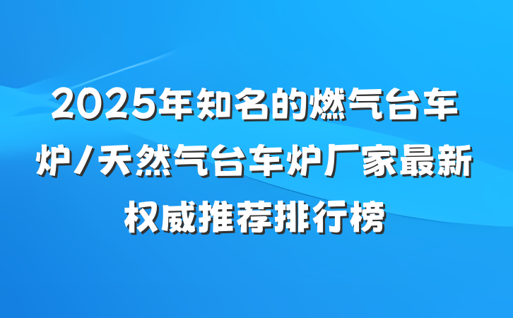 2025年知名的燃气台车炉/天然气台车炉厂家最新权威推荐排行榜