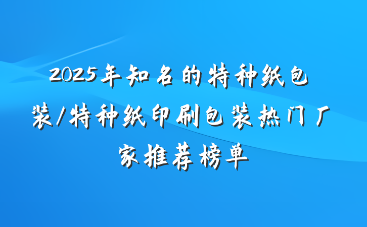 2025年知名的特种纸包装/特种纸印刷包装热门厂家推荐榜单