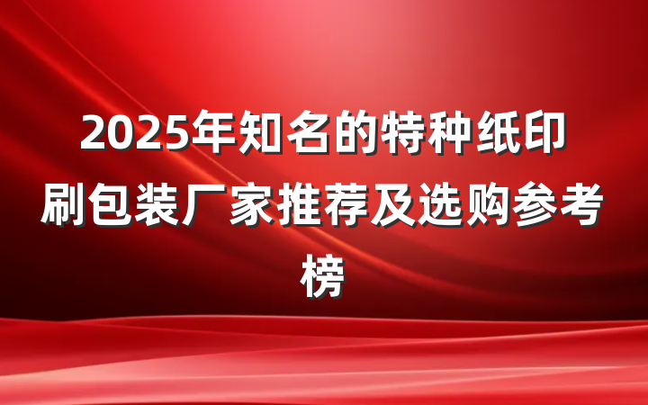 2025年知名的特种纸印刷包装厂家推荐及选购参考榜