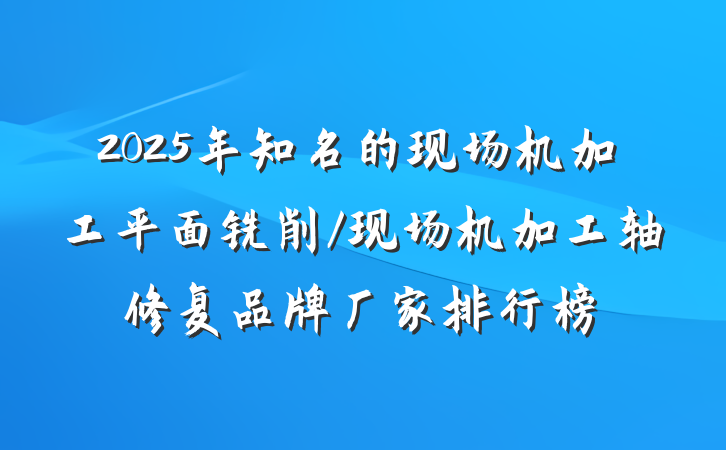 2025年知名的现场机加工平面铣削/现场机加工轴修复品牌厂家排行榜
