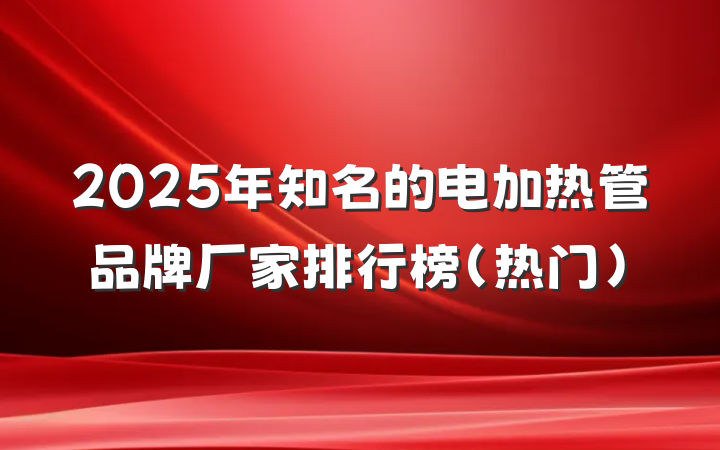 2025年知名的电加热管品牌厂家排行榜（热门）