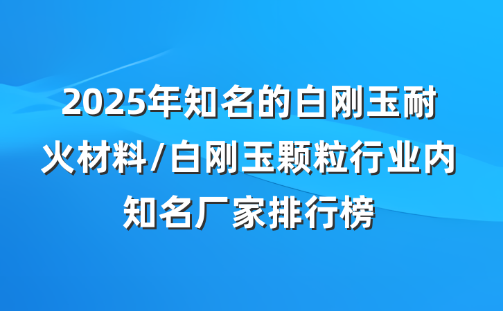 2025年知名的白刚玉耐火材料/白刚玉颗粒行业内知名厂家排行榜